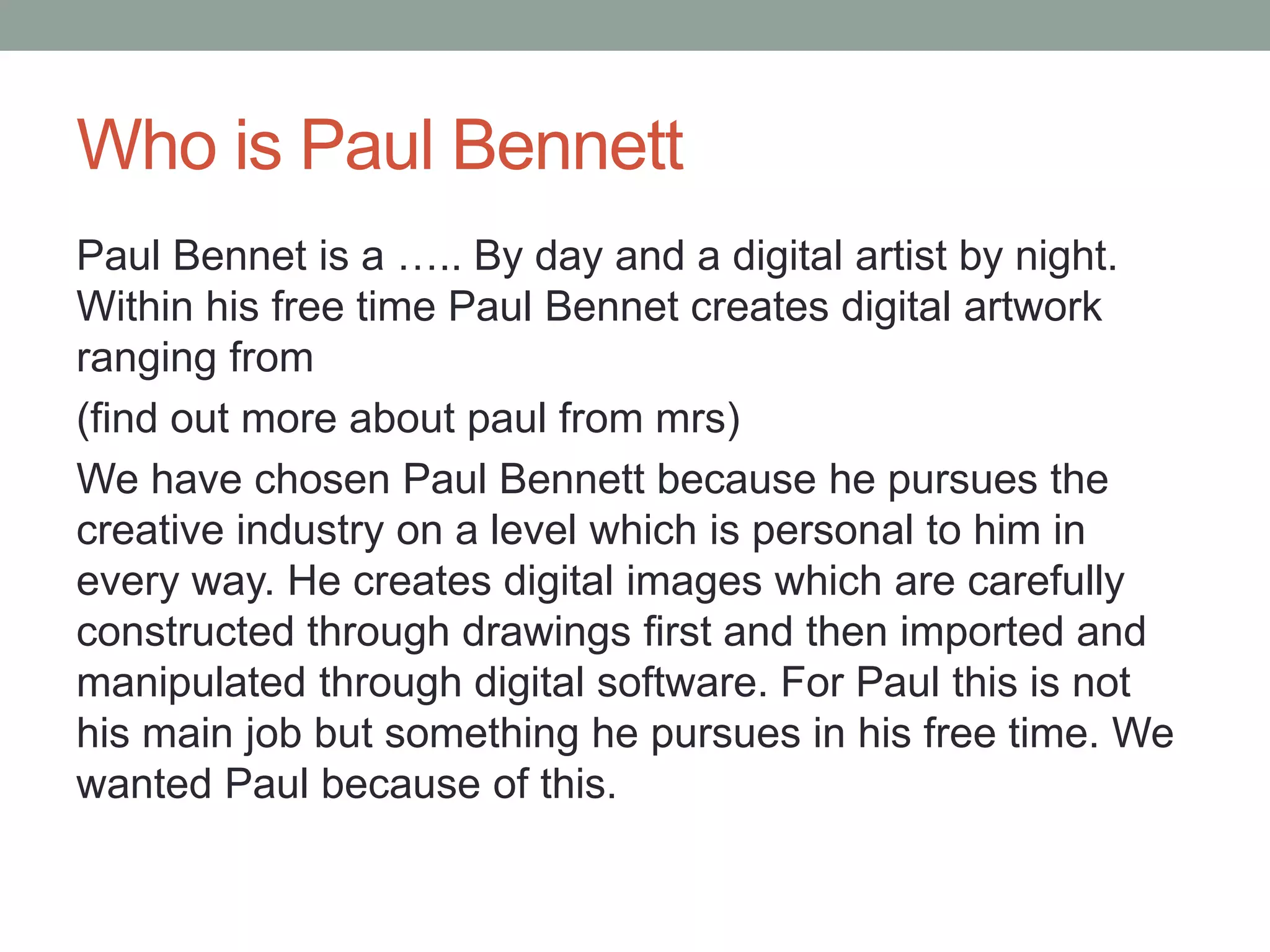 Who is Paul Bennett
Paul Bennett is a stock manager By day and a digital artist
by night. Within his free time Paul Bennett creates digital
artwork from his home studio. We have chosen Paul
Bennett because he pursues the creative industry on a
level which is personal to him in every way. He creates
digital images which are carefully constructed through
drawings first and then imported and manipulated through
digital software. For Paul this is not his main job but
something he pursues in his free time. We wanted Paul
because of this.
 