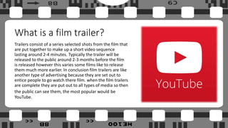 What is a film trailer?
Trailers consist of a series selected shots from the film that
are put together to make up a short video sequence
lasting around 2-4 minutes. Typically the trailer will be
released to the public around 2-3 months before the film
is released however this varies some films like to release
them much more earlier. In conclusion film trailers are like
another type of advertising because they are set out to
entice people to go watch there film. when the film trailers
are complete they are put out to all types of media so then
the public can see them, the most popular would be
YouTube.
 