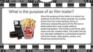 What is the purpose of an film trailer?
Since the purpose of the trailer is to attract an
audience to the film, these excerpts are usually
drawn from the most exciting, funny, or
otherwise noteworthy parts of the film but in
abbreviated form and usually without
producing spoilers. film trailers rank third, after
news and user-created video. The trailer format
has also been adopted as a promotional tool for
television shows, video games, books, and
theatrical events/concerts.
 