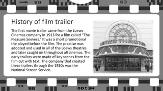 History of film trailer
The first movie trailer came from the Loews
Cinemas company in 1913 for a film called “The
Pleasure Seekers.” It was a short promotional
the played before the film. The practise was
adopted and used in all of the Loews theatres
and later caught on throughout all cinemas. The
early trailers were made of key scenes from the
film cut with text. The company that created
these trailers through the 1950s was the
National Screen Service.
 