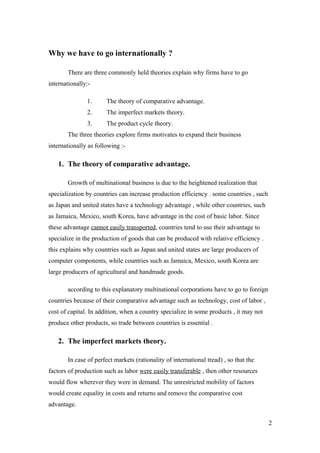 Why we have to go internationally ?
There are three commonly held theories explain why firms have to go
internationally:-
1. The theory of comparative advantage.
2. The imperfect markets theory.
3. The product cycle theory.
The three theories explore firms motivates to expand their business
internationally as following :-
1. The theory of comparative advantage.
Growth of multinational business is due to the heightened realization that
specialization by countries can increase production efficiency . some countries , such
as Japan and united states have a technology advantage , while other countries, such
as Jamaica, Mexico, south Korea, have advantage in the cost of basic labor. Since
these advantage cannot easily transported, countries tend to use their advantage to
specialize in the production of goods that can be produced with relative efficiency .
this explains why countries such as Japan and united states are large producers of
computer components, while countries such as Jamaica, Mexico, south Korea are
large producers of agricultural and handmade goods.
according to this explanatory multinational corporations have to go to foreign
countries because of their comparative advantage such as technology, cost of labor ,
cost of capital. In addition, when a country specialize in some products , it may not
produce other products, so trade between countries is essential .
2. The imperfect markets theory.
In case of perfect markets (rationality of international tread) , so that the
factors of production such as labor were easily transferable , then other resources
would flow wherever they were in demand. The unrestricted mobility of factors
would create equality in costs and returns and remove the comparative cost
advantage.
2
 