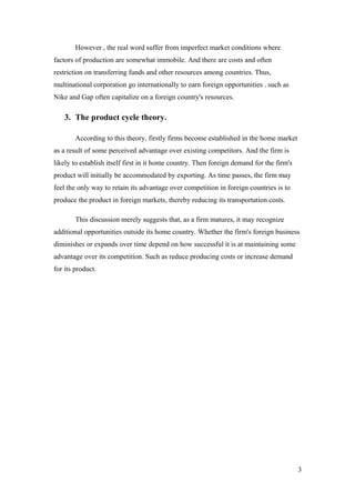 However , the real word suffer from imperfect market conditions where
factors of production are somewhat immobile. And there are costs and often
restriction on transferring funds and other resources among countries. Thus,
multinational corporation go internationally to earn foreign opportunities . such as
Nike and Gap often capitalize on a foreign country's resources.
3. The product cycle theory.
According to this theory, firstly firms become established in the home market
as a result of some perceived advantage over existing competitors. And the firm is
likely to establish itself first in it home country. Then foreign demand for the firm's
product will initially be accommodated by exporting. As time passes, the firm may
feel the only way to retain its advantage over competition in foreign countries is to
produce the product in foreign markets, thereby reducing its transportation costs.
This discussion merely suggests that, as a firm matures, it may recognize
additional opportunities outside its home country. Whether the firm's foreign business
diminishes or expands over time depend on how successful it is at maintaining some
advantage over its competition. Such as reduce producing costs or increase demand
for its product.
3
 