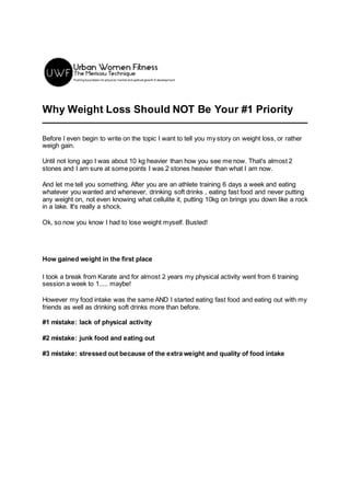 Why Weight Loss Should NOT Be Your #1 Priority
Before I even begin to write on the topic I want to tell you my story on weight loss, or rather
weigh gain.
Until not long ago I was about 10 kg heavier than how you see me now. That's almost 2
stones and I am sure at some points I was 2 stones heavier than what I am now.
And let me tell you something. After you are an athlete training 6 days a week and eating
whatever you wanted and whenever, drinking soft drinks , eating fast food and never putting
any weight on, not even knowing what cellulite it, putting 10kg on brings you down like a rock
in a lake. It's really a shock.
Ok, so now you know I had to lose weight myself. Busted!
How gained weight in the first place
I took a break from Karate and for almost 2 years my physical activity went from 6 training
session a week to 1..... maybe!
However my food intake was the same AND I started eating fast food and eating out with my
friends as well as drinking soft drinks more than before.
#1 mistake: lack of physical activity
#2 mistake: junk food and eating out
#3 mistake: stressed out because of the extra weight and quality of food intake
 