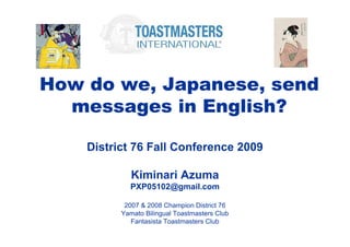 How do we, Japanese, send
  messages in English?

    District 76 Fall Conference 2009

             Kiminari Azuma
            PXP05102@gmail.com

           2007 & 2008 Champion District 76
          Yamato Bilingual Toastmasters Club
             Fantasista Toastmasters Club
 