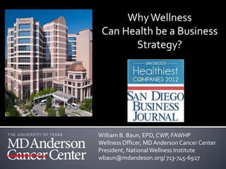 Why Wellness
 Can Health be a Business
       Strategy?




William B. Baun, EPD, CWP, FAWHP
Wellness Officer, MD Anderson Cancer Center
President, National Wellness Institute
wbaun@mdandeson.org/ 713-745-6927
 