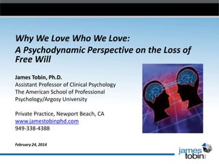 Why We Love Who We Love:
A Psychodynamic Perspective on the Loss of
Free Will
James Tobin, Ph.D.
Assistant Professor of Clinical Psychology
The American School of Professional
Psychology/Argosy University
Private Practice, Newport Beach, CA
www.jamestobinphd.com
949-338-4388
February 24, 2014
 