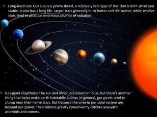 • Long-lived sun: Our sun is a yellow dwarf, a relatively rare type of star that is both small and
stable. It also has a long life. Larger stars generally burn hotter and die sooner, while smaller
stars tend to produce enormous plumes of radiation.
• Gas-giant neighbors: The sun and moon are essential to us, but there’s another
thing that helps make earth habitable: Jupiter. In general, gas giants tend to
clump near their home stars. But because the ones in our solar system are
beyond our planet, their intense gravity conveniently catches wayward
asteroids and comets.
 