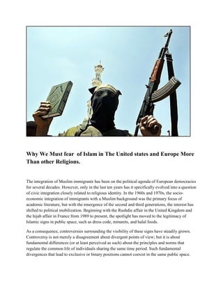 Why We Must fear of Islam in The United states and Europe More
Than other Religions.
The integration of Muslim immigrants has been on the political agenda of European democracies
for several decades. However, only in the last ten years has it specifically evolved into a question
of civic integration closely related to religious identity. In the 1960s and 1970s, the socio-
economic integration of immigrants with a Muslim background was the primary focus of
academic literature, but with the emergence of the second and third generations, the interest has
shifted to political mobilization. Beginning with the Rushdie affair in the United Kingdom and
the hijab affair in France from 1989 to present, the spotlight has moved to the legitimacy of
Islamic signs in public space, such as dress code, minarets, and halal foods.
As a consequence, controversies surrounding the visibility of these signs have steadily grown.
Controversy is not merely a disagreement about divergent points of view; but it is about
fundamental differences (or at least perceived as such) about the principles and norms that
regulate the common life of individuals sharing the same time period. Such fundamental
divergences that lead to exclusive or binary positions cannot coexist in the same public space.
 