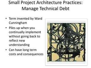 Small Project Architecture Practices:
Manage Technical Debt
• Term invented by Ward
Cunningham
• Piles up when you
continually implement
without going back to
reflect new
understanding
• Can have long term
costs and consequences
 