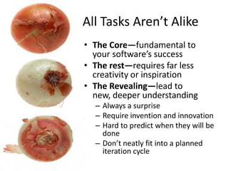 All Tasks Aren’t Alike
• The Core—fundamental to
your software’s success
• The rest—requires far less
creativity or inspiration
• The Revealing—lead to
new, deeper understanding
– Always a surprise
– Require invention and innovation
– Hard to predict when they will be
done
– Don’t neatly fit into a planned
iteration cycle
 