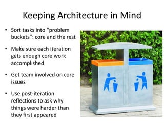 Keeping Architecture in Mind
• Sort tasks into “problem
buckets”: core and the rest
• Make sure each iteration
gets enough core work
accomplished
• Get team involved on core
issues
• Use post-iteration
reflections to ask why
things were harder than
they first appeared
 