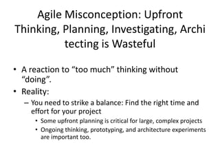 Agile Misconception: Upfront
Thinking, Planning, Investigating, Archi
tecting is Wasteful
• A reaction to “too much” thinking without
“doing”.
• Reality:
– You need to strike a balance: Find the right time and
effort for your project
• Some upfront planning is critical for large, complex projects
• Ongoing thinking, prototyping, and architecture experiments
are important too.
 