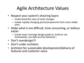 Agile Architecture Values
• Respect your system’s shearing layers
– Understand the rates of what changes
– Isolate rapidly changing parts/components from more stable
ones
• Make what is too difficult, time consuming, or tedious
easier
– Create tools, leverage design patterns, build or use
frameworks, use data to drive behavior…
• Don’t overdesign!!!
• Don’t under architect
• Architect for sustainable development/delivery of
features and customer value
 