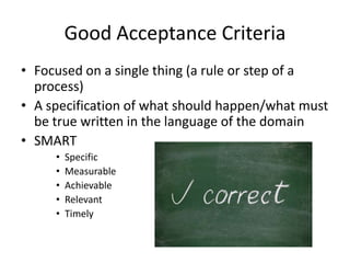 Good Acceptance Criteria
• Focused on a single thing (a rule or step of a
process)
• A specification of what should happen/what must
be true written in the language of the domain
• SMART
• Specific
• Measurable
• Achievable
• Relevant
• Timely
 