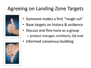Agreeing on Landing Zone Targets
• Someone makes a first “rough cut”
• Base targets on history & evidence
• Discuss and fine-tune as a group
– product manager, architects, QA lead
• Informed consensus-building
 