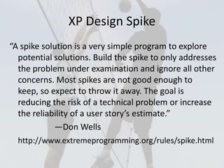 XP Design Spike
“A spike solution is a very simple program to explore
potential solutions. Build the spike to only addresses
the problem under examination and ignore all other
concerns. Most spikes are not good enough to
keep, so expect to throw it away. The goal is
reducing the risk of a technical problem or increase
the reliability of a user story’s estimate.”
—Don Wells
http://www.extremeprogramming.org/rules/spike.html
 