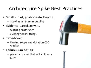 Architecture Spike Best Practices
• Small, smart, goal-oriented teams
– avoid us vs. them mentality
• Evidence-based answers
– working prototypes
– existing similar things
• Time-boxed
– Limited scope and duration (2-6
weeks)
• Failure is an option
– permit answers that will shift your
goals
 