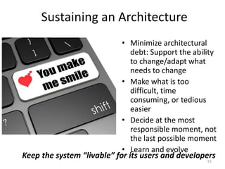 Sustaining an Architecture
• Minimize architectural
debt: Support the ability
to change/adapt what
needs to change
• Make what is too
difficult, time
consuming, or tedious
easier
• Decide at the most
responsible moment, not
the last possible moment
• Learn and evolve
62
Keep the system “livable” for its users and developers
 