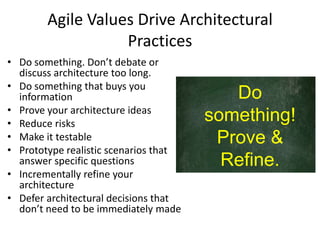 Agile Values Drive Architectural
Practices
• Do something. Don’t debate or
discuss architecture too long.
• Do something that buys you
information
• Prove your architecture ideas
• Reduce risks
• Make it testable
• Prototype realistic scenarios that
answer specific questions
• Incrementally refine your
architecture
• Defer architectural decisions that
don’t need to be immediately made
Do
something!
Prove &
Refine.
 