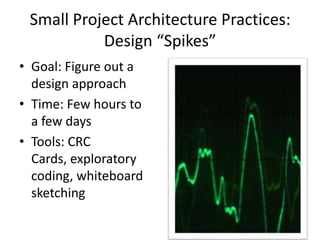 Small Project Architecture Practices:
Design “Spikes”
• Goal: Figure out a
design approach
• Time: Few hours to
a few days
• Tools: CRC
Cards, exploratory
coding, whiteboard
sketching
 