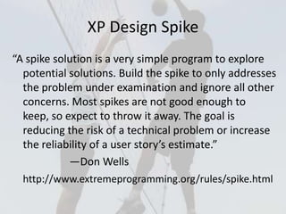 XP Design Spike
“A spike solution is a very simple program to explore
potential solutions. Build the spike to only address...
