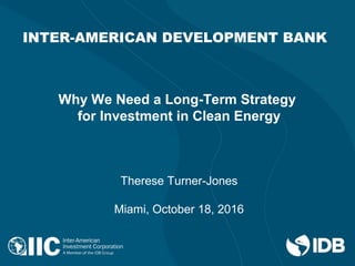 INTER-AMERICAN DEVELOPMENT BANK
Why We Need a Long-Term Strategy
for Investment in Clean Energy
Therese Turner-Jones
Miami, October 18, 2016
 
