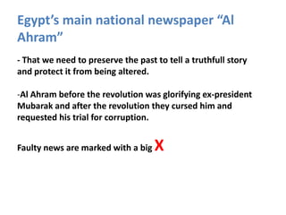 Egypt’s main national newspaper “Al
Ahram”
- That we need to preserve the past to tell a truthfull story
and protect it from being altered.

-Al Ahram before the revolution was glorifying ex-president
Mubarak and after the revolution they cursed him and
requested his trial for corruption.


Faulty news are marked with a big   X
 