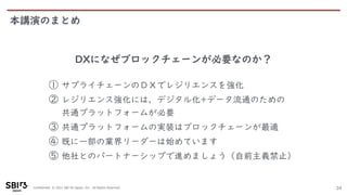 Confidential © 2021 SBI R3 Japan, Inc. All Rights Reserved.
本講演のまとめ
24
DXになぜブロックチェーンが必要なのか？
① サプライチェーンのＤＸでレジリエンスを強化
② レジリエンス強化には、デジタル化+データ流通のための
共通プラットフォームが必要
③ 共通プラットフォームの実装はブロックチェーンが最適
④ 既に一部の業界リーダーは始めています
⑤ 他社とのパートナーシップで進めましょう（自前主義禁止）
 