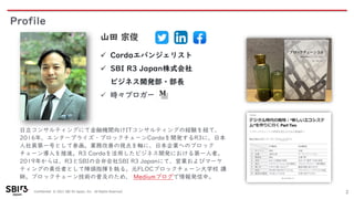 Confidential © 2021 SBI R3 Japan, Inc. All Rights Reserved.
Profile
2
日立コンサルティングにて金融機関向けITコンサルティングの経験を経て、
2016年、エンタープライズ・ブロックチェーンCordaを開発するR3に、日本
人社員第一号として参画。業務改善の視点を軸に、日本企業へのブロック
チェーン導入を推進。R3 Cordaを活用したビジネス開発における第一人者。
2019年からは、R3とSBIの合弁会社SBI R3 Japanにて、営業およびマーケ
ティングの責任者として陣頭指揮を執る。元FLOCブロックチェーン大学校 講
師。ブロックチェーン技術の普及のため、 Mediumブログで情報発信中。
山田 宗俊
✓ Cordaエバンジェリスト
✓ SBI R3 Japan株式会社
ビジネス開発部・部長
✓ 時々ブロガー
 