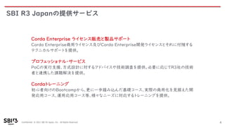 Confidential © 2021 SBI R3 Japan, Inc. All Rights Reserved.
SBI R3 Japanの提供サービス
4
Corda Enterprise ライセンス販売と製品サポート
Corda Enterprise商用ライセンス及びCorda Enterprise開発ライセンスとそれに付随する
テクニカルサポートを提供。
プロフェッショナル・サービス
PoCの実行支援、方式設計に対するアドバイスや技術調査を提供。必要に応じてR3社の技術
者と連携した課題解決を提供。
Cordaトレーニング
初心者向けのBootcampから、更に一歩踏み込んだ基礎コース、実際の商用化を見据えた開
発応用コース、運用応用コース等、様々なニーズに対応するトレーニングを提供。
 