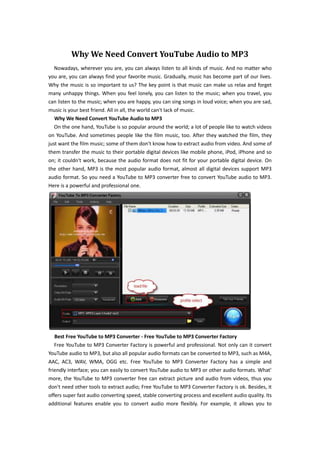 Why We Need Convert YouTube Audio to MP3
Nowadays, wherever you are, you can always listen to all kinds of music. And no matter who
you are, you can always find your favorite music. Gradually, music has become part of our lives.
Why the music is so important to us? The key point is that music can make us relax and forget
many unhappy things. When you feel lonely, you can listen to the music; when you travel, you
can listen to the music; when you are happy, you can sing songs in loud voice; when you are sad,
music is your best friend. All in all, the world can't lack of music.
Why We Need Convert YouTube Audio to MP3
On the one hand, YouTube is so popular around the world; a lot of people like to watch videos
on YouTube. And sometimes people like the film music, too. After they watched the film, they
just want the film music; some of them don't know how to extract audio from video. And some of
them transfer the music to their portable digital devices like mobile phone, iPod, iPhone and so
on; it couldn't work, because the audio format does not fit for your portable digital device. On
the other hand, MP3 is the most popular audio format, almost all digital devices support MP3
audio format. So you need a YouTube to MP3 converter free to convert YouTube audio to MP3.
Here is a powerful and professional one.
Best Free YouTube to MP3 Converter - Free YouTube to MP3 Converter Factory
Free YouTube to MP3 Converter Factory is powerful and professional. Not only can it convert
YouTube audio to MP3, but also all popular audio formats can be converted to MP3, such as M4A,
AAC, AC3, WAV, WMA, OGG etc. Free YouTube to MP3 Converter Factory has a simple and
friendly interface; you can easily to convert YouTube audio to MP3 or other audio formats. What'
more, the YouTube to MP3 converter free can extract picture and audio from videos, thus you
don't need other tools to extract audio; Free YouTube to MP3 Converter Factory is ok. Besides, it
offers super fast audio converting speed, stable converting process and excellent audio quality. Its
additional features enable you to convert audio more flexibly. For example, it allows you to
 
