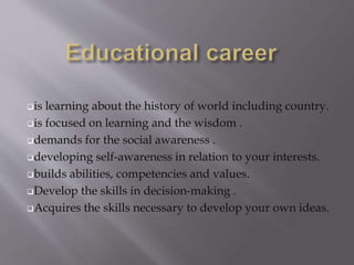 is learning about the history of world including country.
is focused on learning and the wisdom .
demands for the social awareness .
developing self-awareness in relation to your interests.
builds abilities, competencies and values.
Develop the skills in decision-making .
Acquires the skills necessary to develop your own ideas.
 