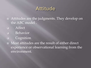  Attitudes are the judgments. They develop on
the ABC model .
 Affect
 Behavior
 Cognition
 Most attitudes are the result of either direct
experience or observational learning from the
environment.
 