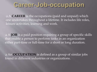  A CAREER is the occupations (paid and unpaid) which
one undertakes throughout a lifetime. It includes life roles,
leisure activities, learning and work.
 A JOB is a paid position requiring a group of specific skills
that enable a person to perform tasks in an organization
either part-time or full-time for a short or long duration.
 An OCCUPATION is defined as a group of similar jobs
found in different industries or organizations.
 