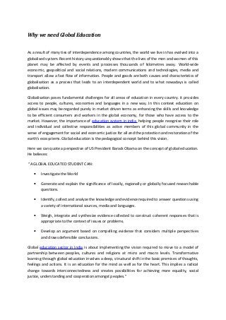 Why we need Global Education


As a result of many ties of interdependence among countries, the world we live in has evolved into a
globalised system. Recent history unquestionably shows that the lives of the men and women of this
planet may be affected by events and processes thousands of kilometres away. World-wide
economic, geopolitical and social relations, modern communications and technologies, media and
transport allow a fast flow of information. People and goods are both causes and characteristics of
globalisation as a process that leads to an interdependent world and to what nowadays is called
globalisation.

Globalisation poses fundamental challenges for all areas of education in every country. it provides
access to people, cultures, economies and languages in a new way. In this context education on
global issues may be regarded purely in market driven terms as enhancing the skills and knowledge
to be efficient consumers and workers in the global economy, for those who have access to the
market. However, the importance of education system in india helping people recognise their role
and individual and collective responsibilities as active members of this global community in the
sense of engagement for social and economic justice for all and the protection and restoration of the
earth’s ecosystems. Global education is the pedagogical concept behind this vision.

Here we can quote a perspective of US President Barack Obama on the concept of global education.
He believes:

“A GLOBAL EDUCATED STUDENT CAN:

    •   Investigate the World

    •   Generate and explain the significance of locally, regionally or globally focused researchable
        questions.

    •   Identify, collect and analyze the knowledge and evidence required to answer questions using
        a variety of international sources, media and languages.

    •   Weigh, integrate and synthesize evidence collected to construct coherent responses that is
        appropriate to the context of issues or problems.

    •   Develop an argument based on compelling evidence that considers multiple perspectives
        and draws defensible conclusions.

Global education sector in India is about implementing the vision required to move to a model of
partnership between peoples, cultures and religions at micro and macro levels. Transformative
learning through global education involves a deep, structural shift in the basic premises of thoughts,
feelings and actions. It is an education for the mind as well as for the heart. This implies a radical
change towards interconnectedness and creates possibilities for achieving more equality, social
justice, understanding and cooperation amongst peoples.”
 