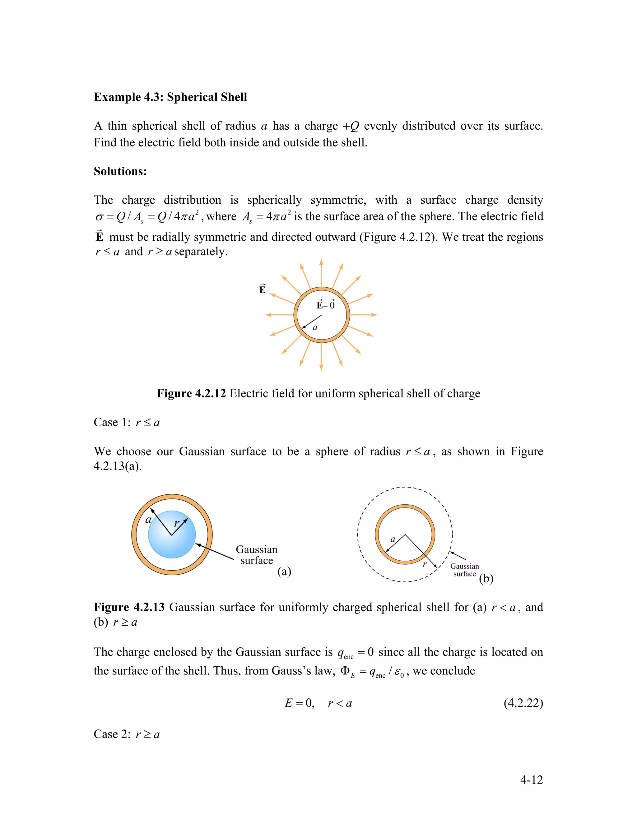 Example 4.3: Spherical Shell
A thin spherical shell of radius a has a charge Q+ evenly distributed over its surface.
Find the electric field both inside and outside the shell.
Solutions:
The charge distribution is spherically symmetric, with a surface charge density
2
/ / 4sQ A Q aσ π= = , where 2
4sA aπ= is the surface area of the sphere. The electric field
must be radially symmetric and directed outward (Figure 4.2.12). We treat the regions
and separately.
E
r
r a≤ r a≥
Figure 4.2.12 Electric field for uniform spherical shell of charge
Case 1: r a≤
We choose our Gaussian surface to be a sphere of radius r a≤ , as shown in Figure
4.2.13(a).
(a)
(b)
Figure 4.2.13 Gaussian surface for uniformly charged spherical shell for (a) r , and
(b) r a
a<
≥
The charge enclosed by the Gaussian surface is enc 0q = since all the charge is located on
the surface of the shell. Thus, from Gauss’s law, enc 0/E q εΦ = , we conclude
0,E r a= < (4.2.22)
Case 2: r a≥
4-12
 