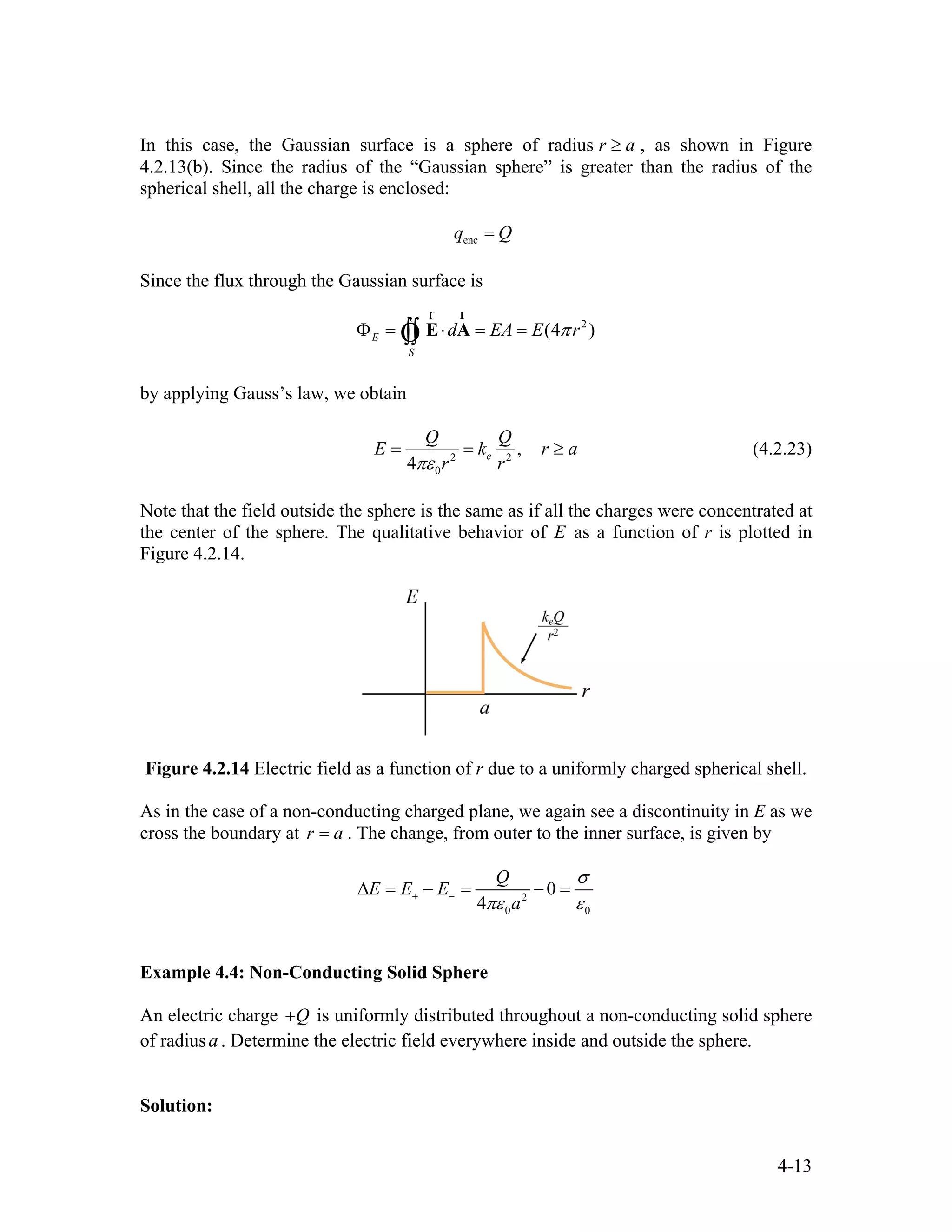 In this case, the Gaussian surface is a sphere of radius , as shown in Figure
4.2.13(b). Since the radius of the “Gaussian sphere” is greater than the radius of the
spherical shell, all the charge is enclosed:
r a≥
encq Q=
Since the flux through the Gaussian surface is
2
(4 )E
S
d EA E rπΦ = ⋅ = =∫∫ E A
rr
Ò
by applying Gauss’s law, we obtain
2 2
0
,
4
e
Q Q
E k
r rπε
r a= = ≥ (4.2.23)
Note that the field outside the sphere is the same as if all the charges were concentrated at
the center of the sphere. The qualitative behavior of E as a function of r is plotted in
Figure 4.2.14.
Figure 4.2.14 Electric field as a function of r due to a uniformly charged spherical shell.
As in the case of a non-conducting charged plane, we again see a discontinuity in E as we
cross the boundary at . The change, from outer to the inner surface, is given byr a=
2
0 0
0
4
Q
E E E
a
σ
πε ε+ −∆ = − = − =
Example 4.4: Non-Conducting Solid Sphere
An electric charge Q+ is uniformly distributed throughout a non-conducting solid sphere
of radius . Determine the electric field everywhere inside and outside the sphere.a
Solution:
4-13
 