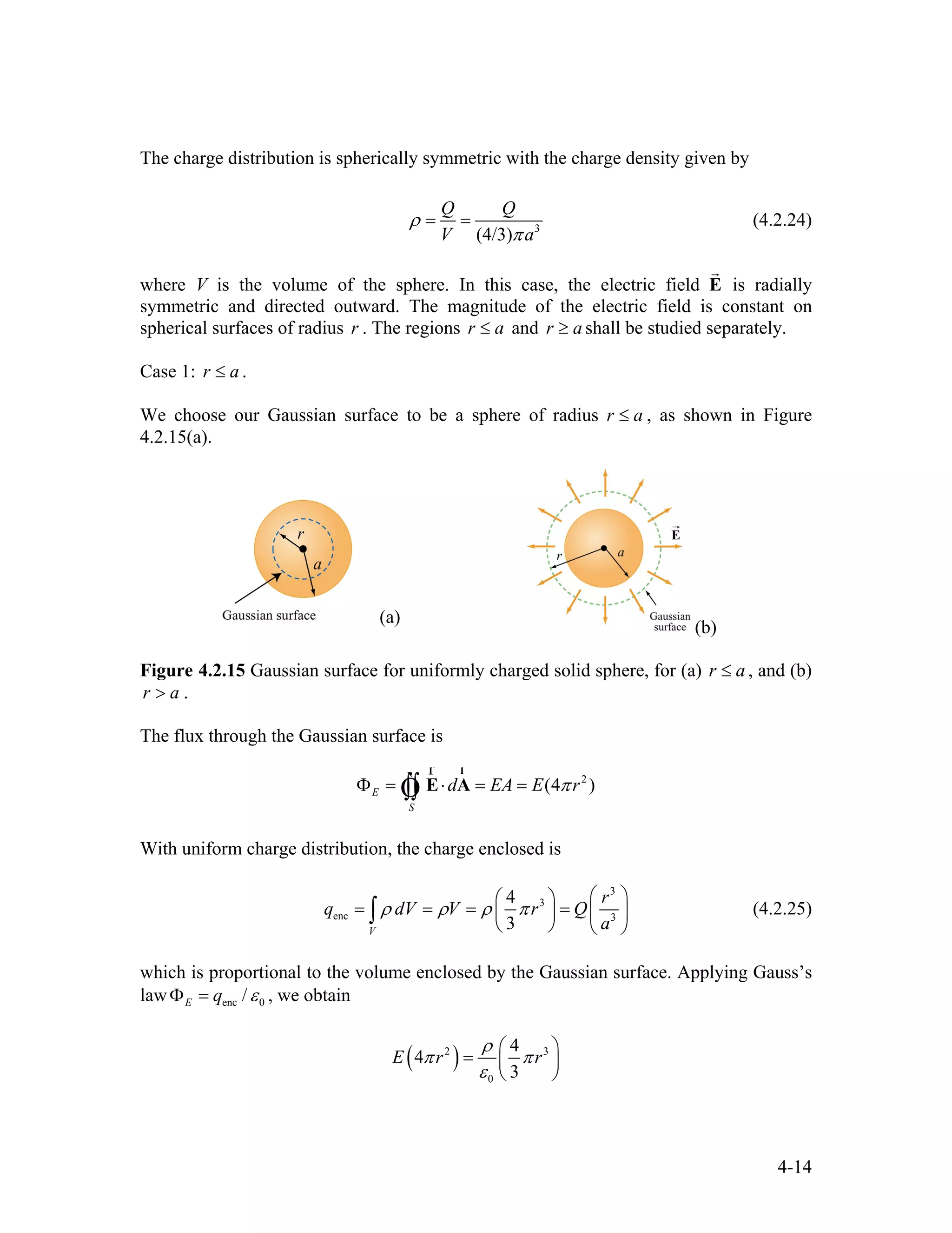 The charge distribution is spherically symmetric with the charge density given by
3
(4/3)
Q Q
V a
ρ
π
= = (4.2.24)
where V is the volume of the sphere. In this case, the electric field E is radially
symmetric and directed outward. The magnitude of the electric field is constant on
spherical surfaces of radius . The regions
r
r r a≤ and shall be studied separately.r a≥
Case 1: .r a≤
We choose our Gaussian surface to be a sphere of radius r a≤ , as shown in Figure
4.2.15(a).
(a)
(b)
Figure 4.2.15 Gaussian surface for uniformly charged solid sphere, for (a) r , and (b)
.
a≤
r a>
The flux through the Gaussian surface is
2
(4 )E
S
d EA E rπΦ = ⋅ = =∫∫ E A
rr
Ò
With uniform charge distribution, the charge enclosed is
3
3
enc 3
4
3V
r
q dV V r Q
a
ρ ρ ρ π
⎛ ⎞⎛ ⎞
= = = = ⎜⎜ ⎟
⎝ ⎠ ⎝ ⎠
∫ ⎟ (4.2.25)
which is proportional to the volume enclosed by the Gaussian surface. Applying Gauss’s
law enc 0/E q εΦ = , we obtain
( )2
0
4
4
3
E r r
ρ
π
ε
⎛
= ⎜
⎝ ⎠
3
π
⎞
⎟
4-14
 