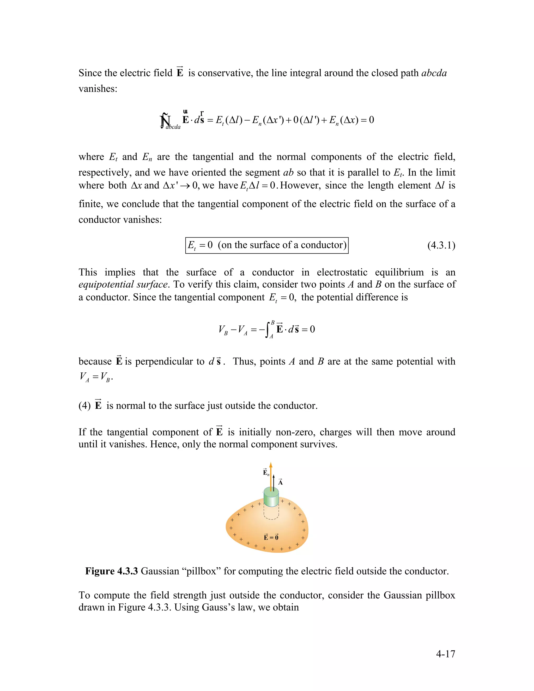 Since the electric field is conservative, the line integral around the closed path abcda
vanishes:
E
ur
( ) ( ') 0( ') ( ) 0t n nabcda
d E l E x l E x⋅ = ∆ − ∆ + ∆ + ∆ =∫ E s
ur r
Ñ
where Et and En are the tangential and the normal components of the electric field,
respectively, and we have oriented the segment ab so that it is parallel to Et. In the limit
where both x∆ and we have' 0,x∆ → 0.tE l∆ = However, since the length element ∆l is
finite, we conclude that the tangential component of the electric field on the surface of a
conductor vanishes:
0 (on the surface of a conductor)tE = (4.3.1)
This implies that the surface of a conductor in electrostatic equilibrium is an
equipotential surface. To verify this claim, consider two points A and B on the surface of
a conductor. Since the tangential component 0,tE = the potential difference is
0
B
B A A
V V d− = − ⋅ =∫ E s
ur r
because E is perpendicular to d
r
s
r
. Thus, points A and B are at the same potential with
.A BV V=
(4) E is normal to the surface just outside the conductor.
ur
If the tangential component of E
ur
is initially non-zero, charges will then move around
until it vanishes. Hence, only the normal component survives.
Figure 4.3.3 Gaussian “pillbox” for computing the electric field outside the conductor.
To compute the field strength just outside the conductor, consider the Gaussian pillbox
drawn in Figure 4.3.3. Using Gauss’s law, we obtain
4-17
 