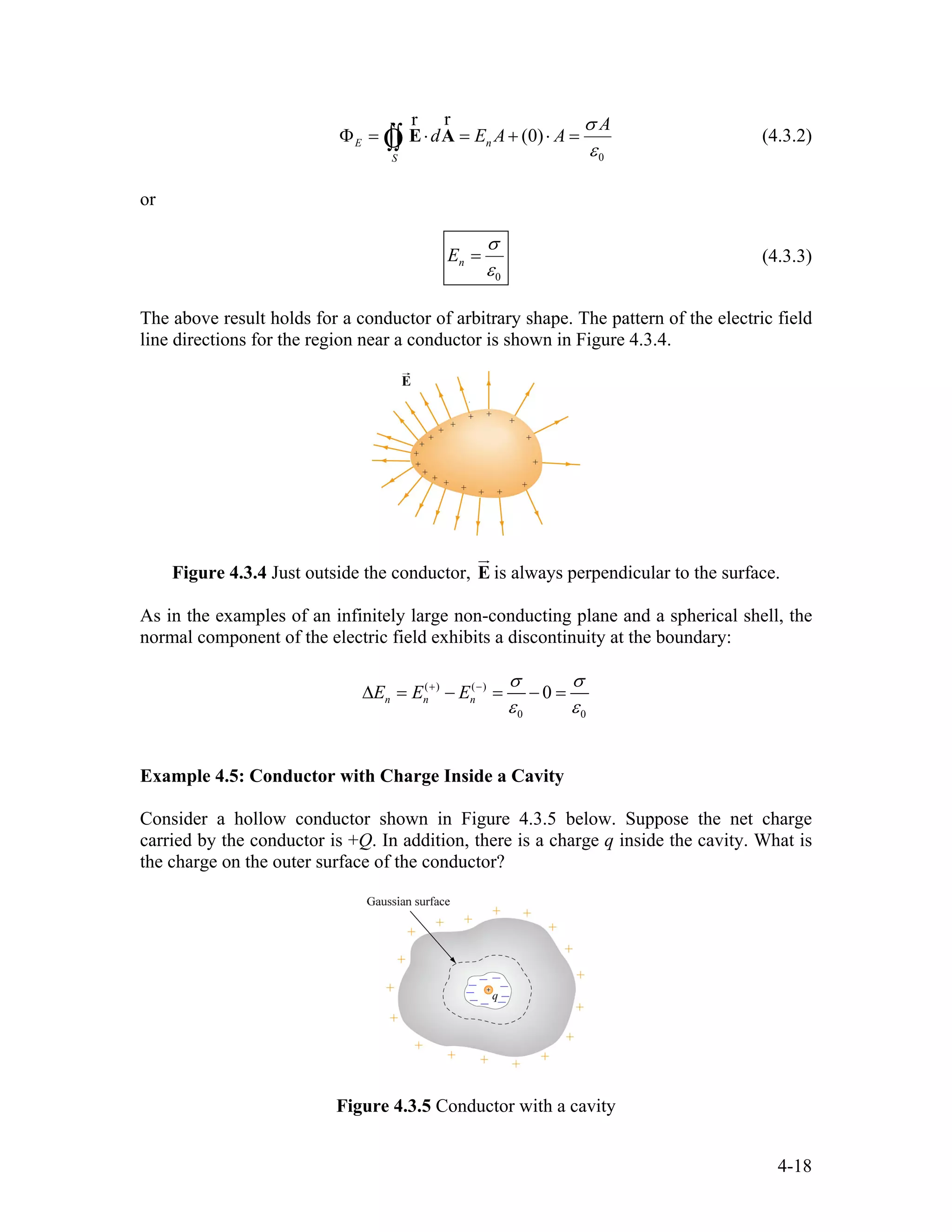 0
(0)E n
S
A
d E A A
σ
ε
Φ = ⋅ = + ⋅ =∫∫ E A
rr
Ò (4.3.2)
or
0
nE
σ
ε
= (4.3.3)
The above result holds for a conductor of arbitrary shape. The pattern of the electric field
line directions for the region near a conductor is shown in Figure 4.3.4.
Figure 4.3.4 Just outside the conductor, E
ur
is always perpendicular to the surface.
As in the examples of an infinitely large non-conducting plane and a spherical shell, the
normal component of the electric field exhibits a discontinuity at the boundary:
( ) ( )
0 0
0n n nE E E
σ σ
ε ε
+ −
∆ = − = − =
Example 4.5: Conductor with Charge Inside a Cavity
Consider a hollow conductor shown in Figure 4.3.5 below. Suppose the net charge
carried by the conductor is +Q. In addition, there is a charge q inside the cavity. What is
the charge on the outer surface of the conductor?
Figure 4.3.5 Conductor with a cavity
4-18
 