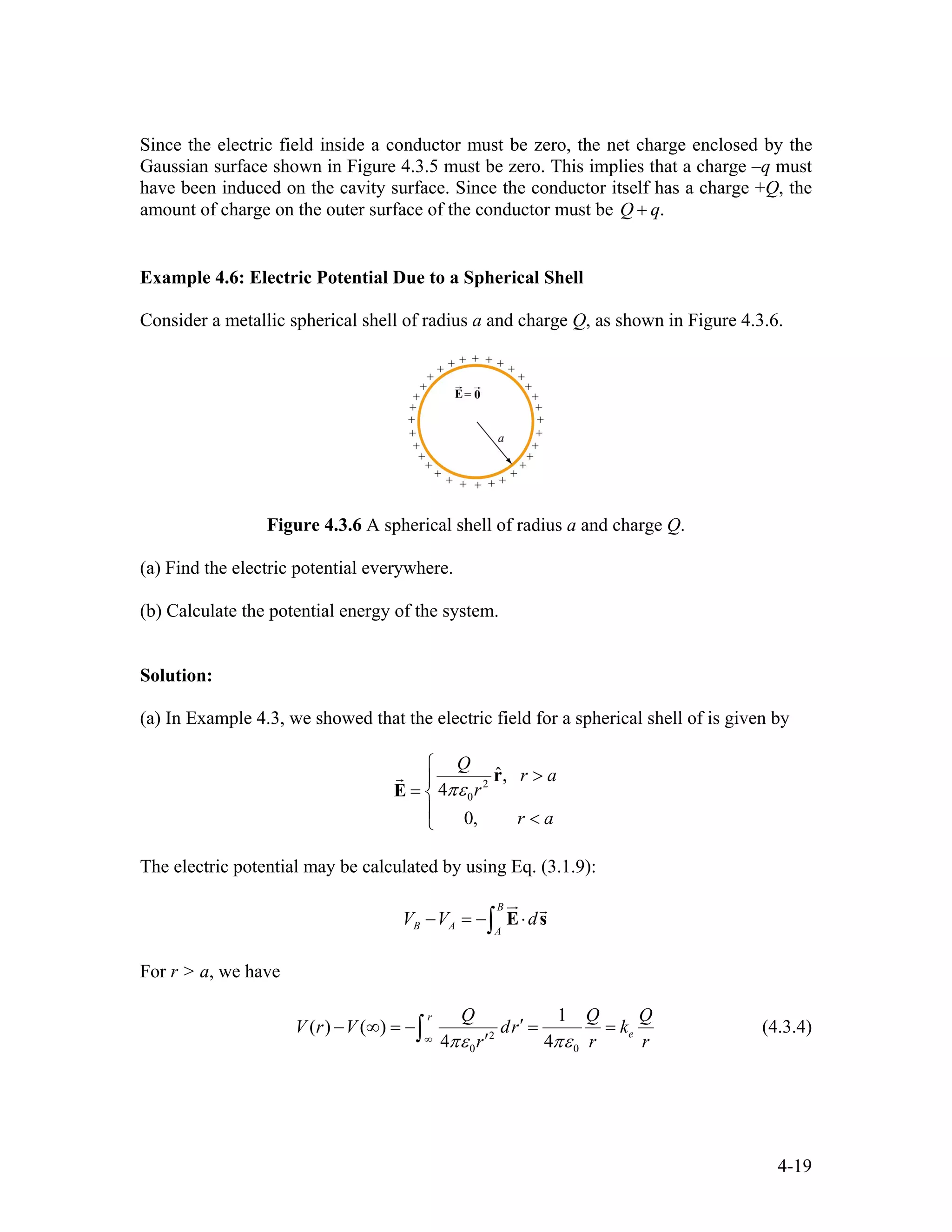 Since the electric field inside a conductor must be zero, the net charge enclosed by the
Gaussian surface shown in Figure 4.3.5 must be zero. This implies that a charge –q must
have been induced on the cavity surface. Since the conductor itself has a charge +Q, the
amount of charge on the outer surface of the conductor must be .Q q+
Example 4.6: Electric Potential Due to a Spherical Shell
Consider a metallic spherical shell of radius a and charge Q, as shown in Figure 4.3.6.
Figure 4.3.6 A spherical shell of radius a and charge Q.
(a) Find the electric potential everywhere.
(b) Calculate the potential energy of the system.
Solution:
(a) In Example 4.3, we showed that the electric field for a spherical shell of is given by
2
0
ˆ,
4
0,
Q
r a
r
r a
πε
⎧
>⎪
= ⎨
⎪ <⎩
r
E
r
The electric potential may be calculated by using Eq. (3.1.9):
B
B A A
V V d− = − ⋅∫ E s
ur r
For r > a, we have
2
0 0
1
( ) ( )
4 4
r
e
Q Q
V r V dr k
r rπε πε∞
′− ∞ = − = =
′∫
Q
r
(4.3.4)
4-19
 