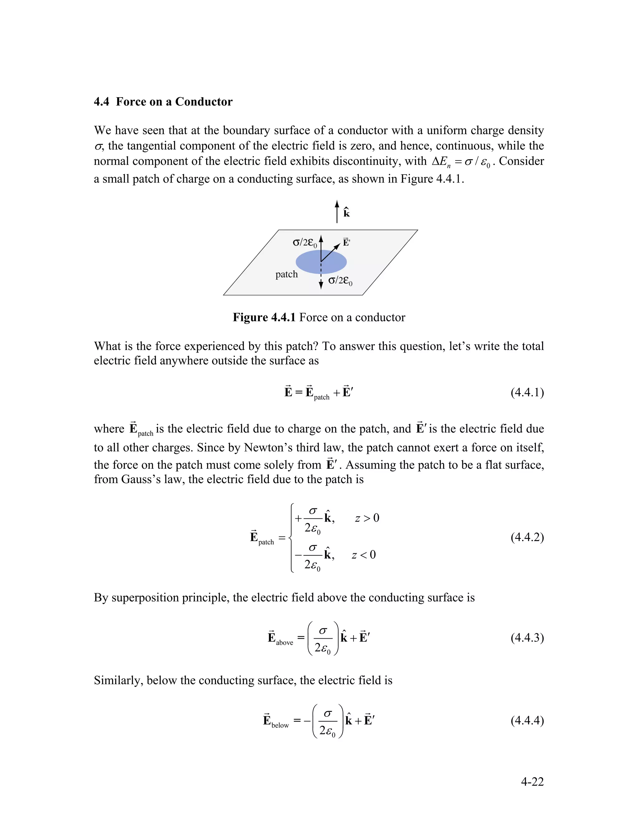 4.4 Force on a Conductor
We have seen that at the boundary surface of a conductor with a uniform charge density
σ, the tangential component of the electric field is zero, and hence, continuous, while the
normal component of the electric field exhibits discontinuity, with 0/nE σ ε∆ = . Consider
a small patch of charge on a conducting surface, as shown in Figure 4.4.1.
Figure 4.4.1 Force on a conductor
What is the force experienced by this patch? To answer this question, let’s write the total
electric field anywhere outside the surface as
patch
′+E = E E
r r r
(4.4.1)
where patchE
r
is the electric field due to charge on the patch, and ′E
r
is the electric field due
to all other charges. Since by Newton’s third law, the patch cannot exert a force on itself,
the force on the patch must come solely from ′E
r
. Assuming the patch to be a flat surface,
from Gauss’s law, the electric field due to the patch is
0
patch
0
ˆ, 0
2
ˆ, 0
2
z
z
σ
ε
σ
ε
⎧
+ >⎪
⎪
= ⎨
⎪− <
⎪⎩
k
E
k
r
(4.4.2)
By superposition principle, the electric field above the conducting surface is
above
0
ˆ
2
σ
ε
⎛ ⎞
′+⎜ ⎟
⎝ ⎠
E = k E
r r
(4.4.3)
Similarly, below the conducting surface, the electric field is
below
0
ˆ
2
σ
ε
⎛ ⎞
′− +⎜ ⎟
⎝ ⎠
E = k E
r r
(4.4.4)
4-22
 