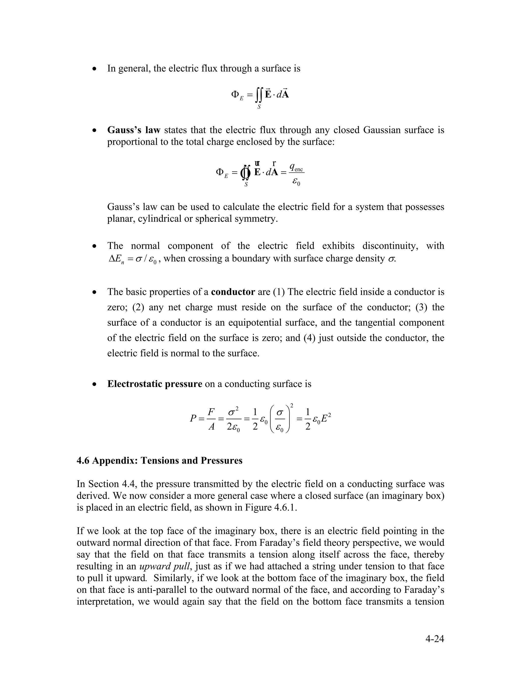 • In general, the electric flux through a surface is
E
S
dΦ = ⋅∫∫E A
rr
• Gauss’s law states that the electric flux through any closed Gaussian surface is
proportional to the total charge enclosed by the surface:
enc
0
E
S
q
d
ε
Φ = ⋅ =∫∫ E A
ur r
Ò
Gauss’s law can be used to calculate the electric field for a system that possesses
planar, cylindrical or spherical symmetry.
• The normal component of the electric field exhibits discontinuity, with
0/nE σ ε∆ = , when crossing a boundary with surface charge density σ.
• The basic properties of a conductor are (1) The electric field inside a conductor is
zero; (2) any net charge must reside on the surface of the conductor; (3) the
surface of a conductor is an equipotential surface, and the tangential component
of the electric field on the surface is zero; and (4) just outside the conductor, the
electric field is normal to the surface.
• Electrostatic pressure on a conducting surface is
2
2
2
0 0
0 0
1 1
2 2 2
F
P E
A
σ σ
ε ε
ε ε
⎛ ⎞
= = = =⎜ ⎟
⎝ ⎠
4.6 Appendix: Tensions and Pressures
In Section 4.4, the pressure transmitted by the electric field on a conducting surface was
derived. We now consider a more general case where a closed surface (an imaginary box)
is placed in an electric field, as shown in Figure 4.6.1.
If we look at the top face of the imaginary box, there is an electric field pointing in the
outward normal direction of that face. From Faraday’s field theory perspective, we would
say that the field on that face transmits a tension along itself across the face, thereby
resulting in an upward pull, just as if we had attached a string under tension to that face
to pull it upward. Similarly, if we look at the bottom face of the imaginary box, the field
on that face is anti-parallel to the outward normal of the face, and according to Faraday’s
interpretation, we would again say that the field on the bottom face transmits a tension
4-24
 
