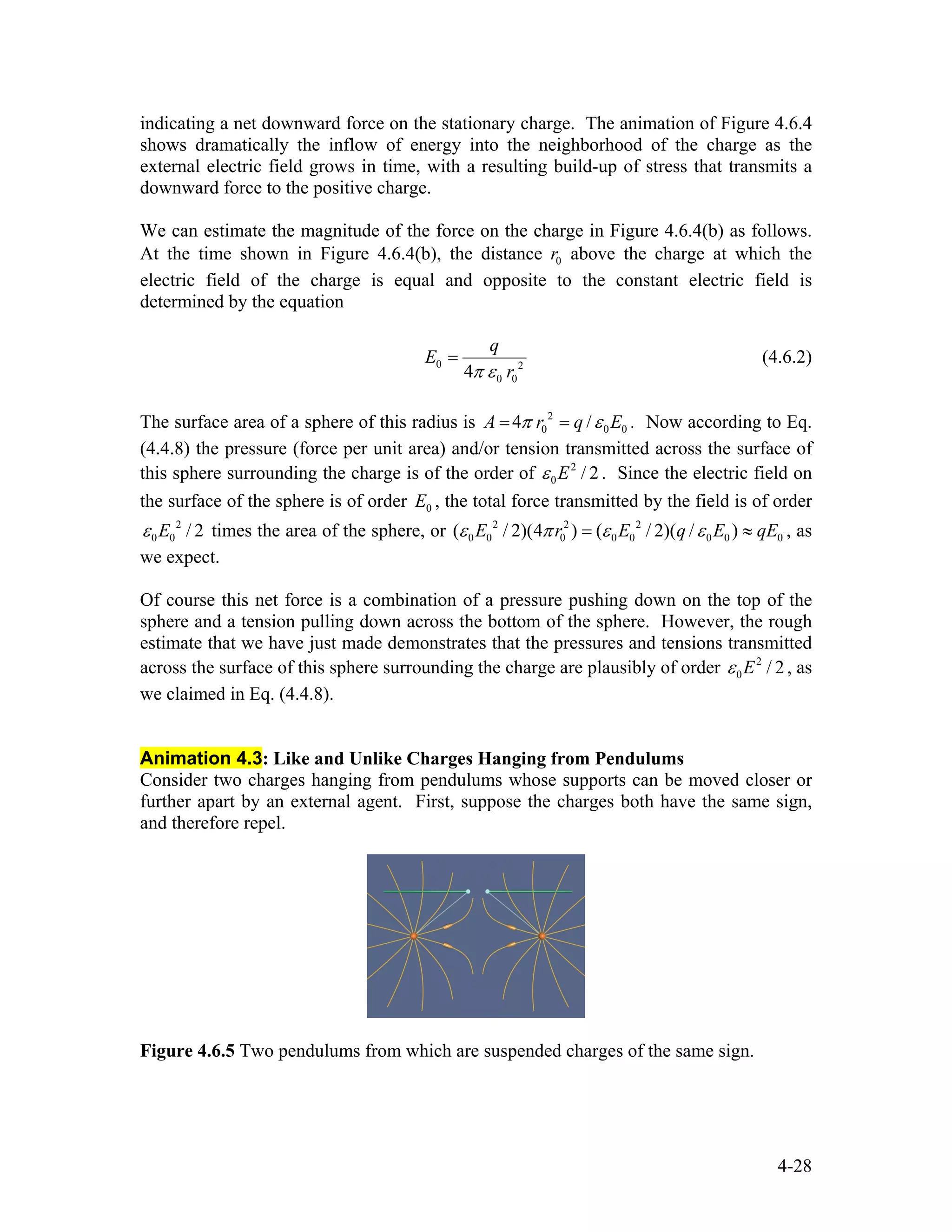 indicating a net downward force on the stationary charge. The animation of Figure 4.6.4
shows dramatically the inflow of energy into the neighborhood of the charge as the
external electric field grows in time, with a resulting build-up of stress that transmits a
downward force to the positive charge.
We can estimate the magnitude of the force on the charge in Figure 4.6.4(b) as follows.
At the time shown in Figure 4.6.4(b), the distance above the charge at which the
electric field of the charge is equal and opposite to the constant electric field is
determined by the equation
0r
0 2
0 04
q
E
rπ ε
= (4.6.2)
The surface area of a sphere of this radius is 2
0 04 /A r q 0Eπ ε= = . Now according to Eq.
(4.4.8) the pressure (force per unit area) and/or tension transmitted across the surface of
this sphere surrounding the charge is of the order of . Since the electric field on
the surface of the sphere is of order , the total force transmitted by the field is of order
times the area of the sphere, or , as
we expect.
2
0 / 2Eε
0E
2
0 0 / 2Eε 2 2 2
0 0 0 0 0 0 0 0( / 2)(4 ) ( / 2)( / )E r E q Eε π ε ε= ≈ qE
Of course this net force is a combination of a pressure pushing down on the top of the
sphere and a tension pulling down across the bottom of the sphere. However, the rough
estimate that we have just made demonstrates that the pressures and tensions transmitted
across the surface of this sphere surrounding the charge are plausibly of order , as
we claimed in Eq. (4.4.8).
2
0 / 2Eε
Animation 4.3: Like and Unlike Charges Hanging from Pendulums
Consider two charges hanging from pendulums whose supports can be moved closer or
further apart by an external agent. First, suppose the charges both have the same sign,
and therefore repel.
Figure 4.6.5 Two pendulums from which are suspended charges of the same sign.
4-28
 