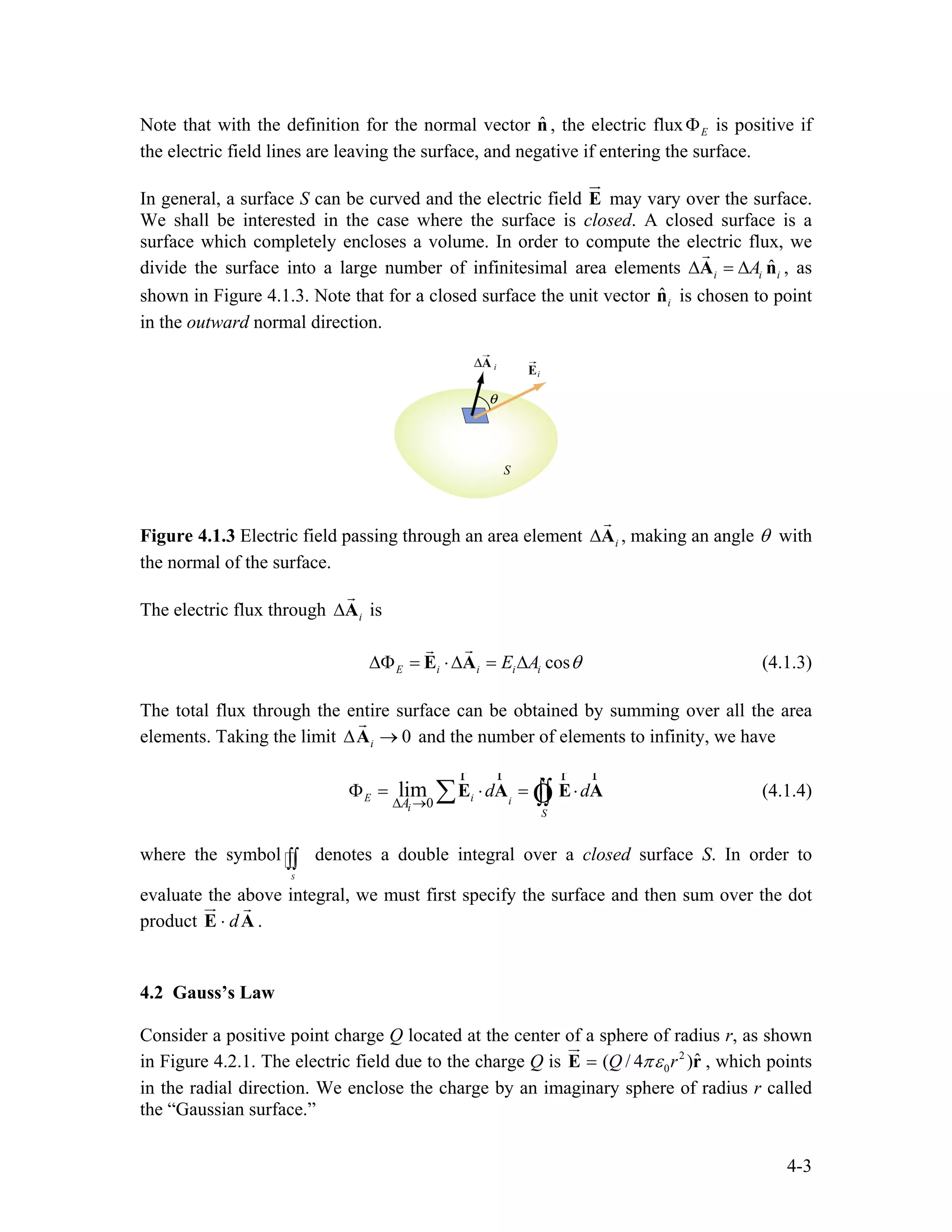 Note that with the definition for the normal vector , the electric flux is positive if
the electric field lines are leaving the surface, and negative if entering the surface.
ˆn EΦ
In general, a surface S can be curved and the electric field E
ur
may vary over the surface.
We shall be interested in the case where the surface is closed. A closed surface is a
surface which completely encloses a volume. In order to compute the electric flux, we
divide the surface into a large number of infinitesimal area elements , as
shown in Figure 4.1.3. Note that for a closed surface the unit vector is chosen to point
in the outward normal direction.
ˆi iA∆ = ∆A n
r
i
ˆin
Figure 4.1.3 Electric field passing through an area element i∆A
r
, making an angle θ with
the normal of the surface.
The electric flux through isi∆A
r
cosE i i i iE A θ∆Φ = ⋅∆ = ∆E A
rr
(4.1.3)
The total flux through the entire surface can be obtained by summing over all the area
elements. Taking the limit and the number of elements to infinity, we have0i∆ →A
r
0
limE i i
i
S
A
d
∆ →
Φ = ⋅ = ⋅d∑ ∫∫E A E A
r rr r
Ò (4.1.4)
where the symbol denotes a double integral over a closed surface S. In order to
evaluate the above integral, we must first specify the surface and then sum over the dot
product .
S
∫∫
d⋅E A
ur r
4.2 Gauss’s Law
Consider a positive point charge Q located at the center of a sphere of radius r, as shown
in Figure 4.2.1. The electric field due to the charge Q is 2
0
ˆ( / 4 )Q rπε=E r
ur
, which points
in the radial direction. We enclose the charge by an imaginary sphere of radius r called
the “Gaussian surface.”
4-3
 