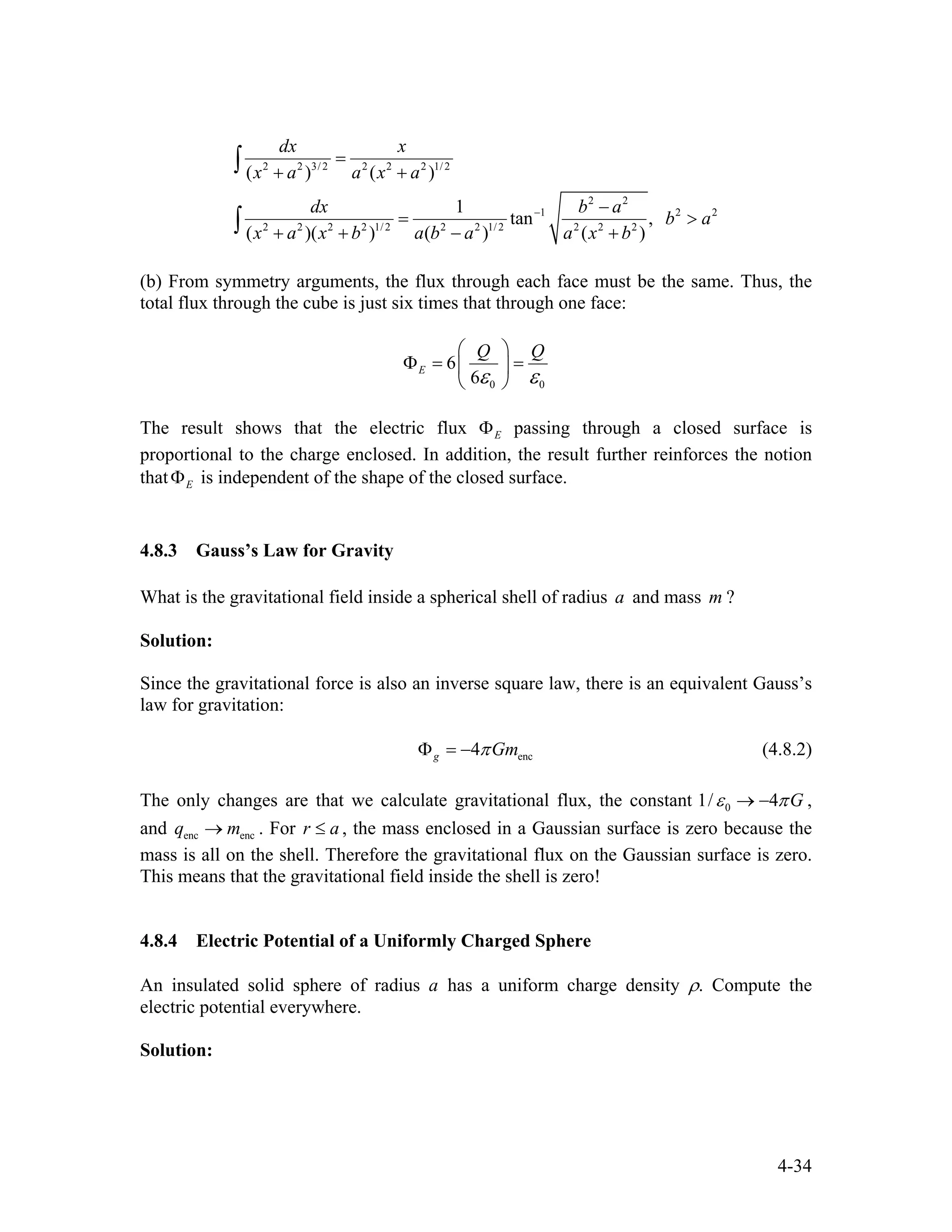 2 2 3/ 2 2 2 2 1/ 2
2 2
1 2
2 2 2 2 1/ 2 2 2 1/ 2 2 2 2
( ) ( )
1
tan ,
( )( ) ( ) ( )
dx x
x a a x a
dx b a
b a
x a x b a b a a x b
−
=
+ +
− 2
= >
+ + − +
∫
∫
(b) From symmetry arguments, the flux through each face must be the same. Thus, the
total flux through the cube is just six times that through one face:
0 0
6
6
E
Q Q
ε ε
⎛ ⎞
Φ = =⎜ ⎟
⎝ ⎠
The result shows that the electric flux EΦ passing through a closed surface is
proportional to the charge enclosed. In addition, the result further reinforces the notion
that is independent of the shape of the closed surface.EΦ
4.8.3 Gauss’s Law for Gravity
What is the gravitational field inside a spherical shell of radius and mass ?a m
Solution:
Since the gravitational force is also an inverse square law, there is an equivalent Gauss’s
law for gravitation:
enc4g GmπΦ = − (4.8.2)
The only changes are that we calculate gravitational flux, the constant 01/ 4 Gε π→ − ,
and . For r , the mass enclosed in a Gaussian surface is zero because the
mass is all on the shell. Therefore the gravitational flux on the Gaussian surface is zero.
This means that the gravitational field inside the shell is zero!
enc encq m→ a≤
4.8.4 Electric Potential of a Uniformly Charged Sphere
An insulated solid sphere of radius a has a uniform charge density ρ. Compute the
electric potential everywhere.
Solution:
4-34
 