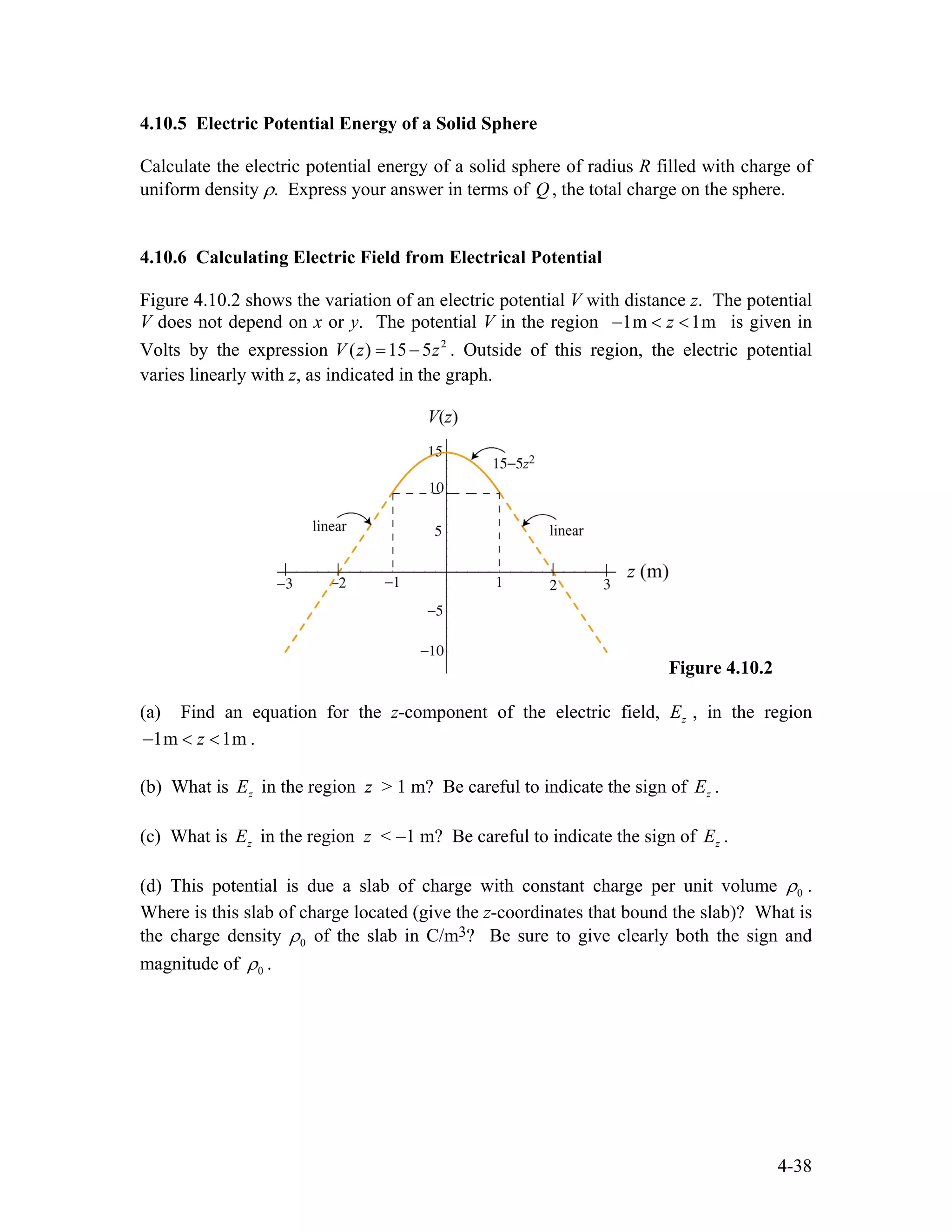 4.10.5 Electric Potential Energy of a Solid Sphere
Calculate the electric potential energy of a solid sphere of radius R filled with charge of
uniform density ρ. Express your answer in terms of , the total charge on the sphere.Q
4.10.6 Calculating Electric Field from Electrical Potential
Figure 4.10.2 shows the variation of an electric potential V with distance z. The potential
V does not depend on x or y. The potential V in the region 1m 1mz− < < is given in
Volts by the expression . Outside of this region, the electric potential
varies linearly with z, as indicated in the graph.
2
( ) 15 5V z z= −
Figure 4.10.2
(a) Find an equation for the z-component of the electric field, , in the region
.
zE
1m 1mz− < <
(b) What is in the region z > 1 m? Be careful to indicate the sign of .zE zE
(c) What is in the region z < −1 m? Be careful to indicate the sign of .zE zE
(d) This potential is due a slab of charge with constant charge per unit volume 0ρ .
Where is this slab of charge located (give the z-coordinates that bound the slab)? What is
the charge density 0ρ of the slab in C/m3? Be sure to give clearly both the sign and
magnitude of 0ρ .
4-38
 