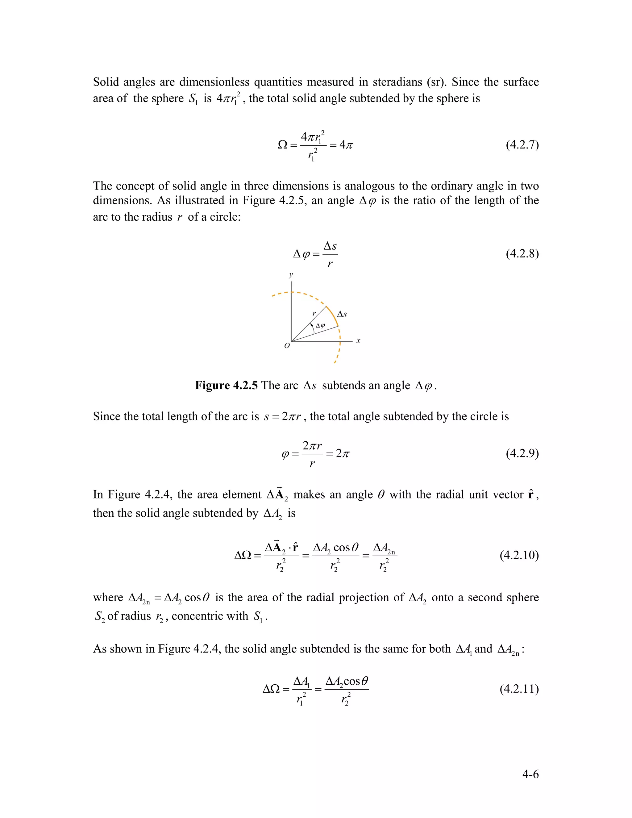 Solid angles are dimensionless quantities measured in steradians (sr). Since the surface
area of the sphere is1S 2
14 rπ , the total solid angle subtended by the sphere is
2
1
2
1
4
4
r
r
π
πΩ = = (4.2.7)
The concept of solid angle in three dimensions is analogous to the ordinary angle in two
dimensions. As illustrated in Figure 4.2.5, an angle ϕ∆ is the ratio of the length of the
arc to the radius of a circle:r
s
r
ϕ
∆
∆ = (4.2.8)
Figure 4.2.5 The arc s∆ subtends an angle ϕ∆ .
Since the total length of the arc is 2s rπ= , the total angle subtended by the circle is
2
2
r
r
π
ϕ π= = (4.2.9)
In Figure 4.2.4, the area element 2∆A
r
makes an angle θ with the radial unit vector ,
then the solid angle subtended by
ˆr
2A∆ is
2 2
2 2
2 2
ˆ cosA
r r
θ∆ ⋅ ∆ ∆
∆Ω = = =
A r 2n
2
2
A
r
r
(4.2.10)
where 2n 2 cosA A θ∆ = ∆ is the area of the radial projection of 2A∆ onto a second sphere
of radius , concentric with .2S 2r 1S
As shown in Figure 4.2.4, the solid angle subtended is the same for both and :1A∆ 2nA∆
1 2
2 2
1 2
cosA A
r r
θ∆ ∆
∆Ω = = (4.2.11)
4-6
 