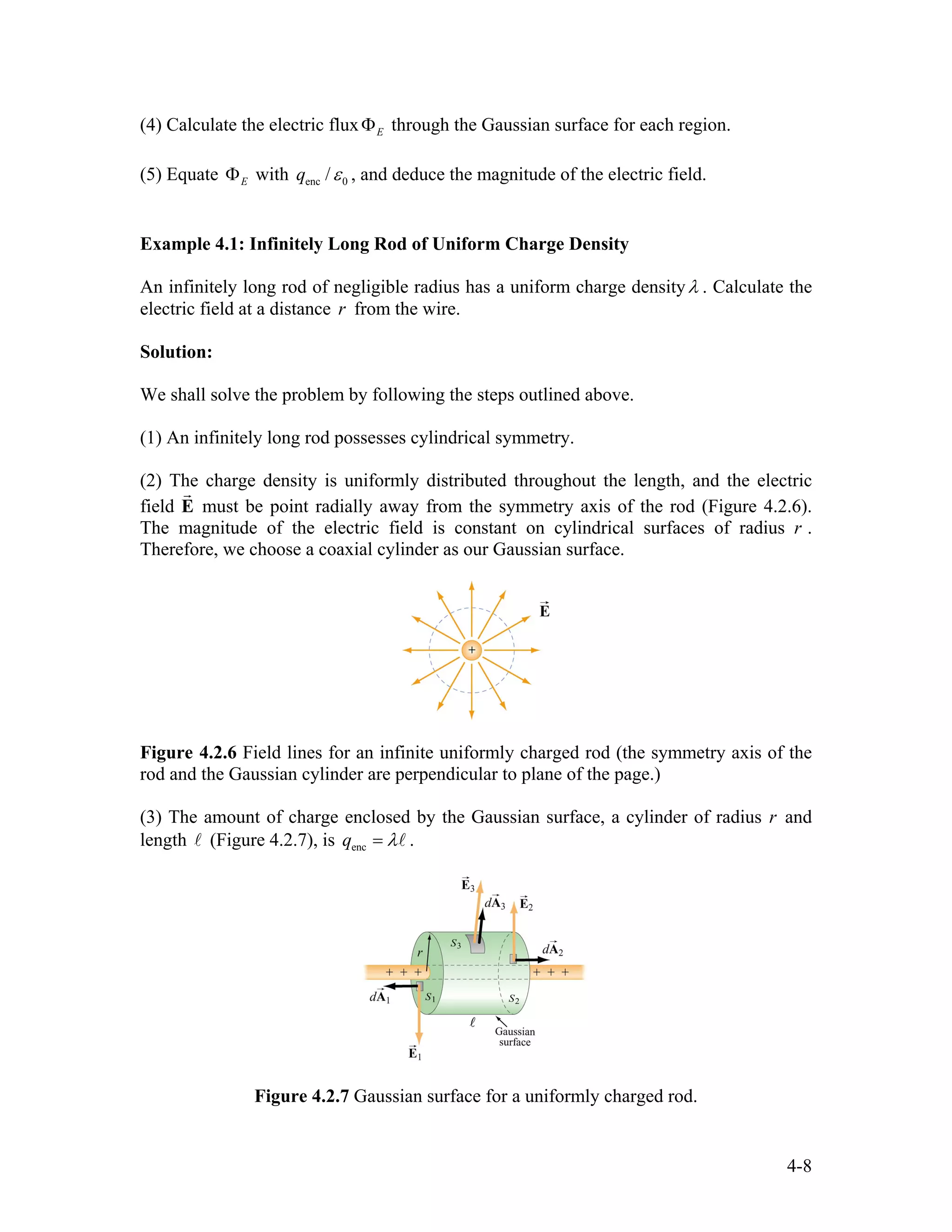 (4) Calculate the electric flux through the Gaussian surface for each region.EΦ
(5) Equate withEΦ enc 0/q ε , and deduce the magnitude of the electric field.
Example 4.1: Infinitely Long Rod of Uniform Charge Density
An infinitely long rod of negligible radius has a uniform charge densityλ . Calculate the
electric field at a distance from the wire.r
Solution:
We shall solve the problem by following the steps outlined above.
(1) An infinitely long rod possesses cylindrical symmetry.
(2) The charge density is uniformly distributed throughout the length, and the electric
field E
r
must be point radially away from the symmetry axis of the rod (Figure 4.2.6).
The magnitude of the electric field is constant on cylindrical surfaces of radius r .
Therefore, we choose a coaxial cylinder as our Gaussian surface.
Figure 4.2.6 Field lines for an infinite uniformly charged rod (the symmetry axis of the
rod and the Gaussian cylinder are perpendicular to plane of the page.)
(3) The amount of charge enclosed by the Gaussian surface, a cylinder of radius r and
length l (Figure 4.2.7), is encq λ= l .
Figure 4.2.7 Gaussian surface for a uniformly charged rod.
4-8
 