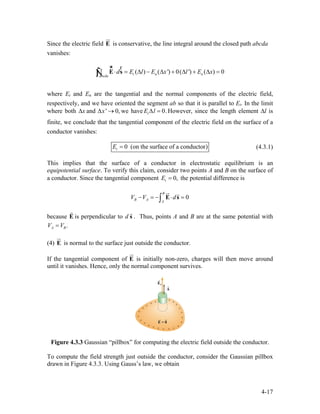 Since the electric field is conservative, the line integral around the closed path abcda
vanishes:
E
ur
( ) ( ') 0( ') ( ) 0t n nabcda
d E l E x l E x⋅ = ∆ − ∆ + ∆ + ∆ =∫ E s
ur r
Ñ
where Et and En are the tangential and the normal components of the electric field,
respectively, and we have oriented the segment ab so that it is parallel to Et. In the limit
where both x∆ and we have' 0,x∆ → 0.tE l∆ = However, since the length element ∆l is
finite, we conclude that the tangential component of the electric field on the surface of a
conductor vanishes:
0 (on the surface of a conductor)tE = (4.3.1)
This implies that the surface of a conductor in electrostatic equilibrium is an
equipotential surface. To verify this claim, consider two points A and B on the surface of
a conductor. Since the tangential component 0,tE = the potential difference is
0
B
B A A
V V d− = − ⋅ =∫ E s
ur r
because E is perpendicular to d
r
s
r
. Thus, points A and B are at the same potential with
.A BV V=
(4) E is normal to the surface just outside the conductor.
ur
If the tangential component of E
ur
is initially non-zero, charges will then move around
until it vanishes. Hence, only the normal component survives.
Figure 4.3.3 Gaussian “pillbox” for computing the electric field outside the conductor.
To compute the field strength just outside the conductor, consider the Gaussian pillbox
drawn in Figure 4.3.3. Using Gauss’s law, we obtain
4-17
 